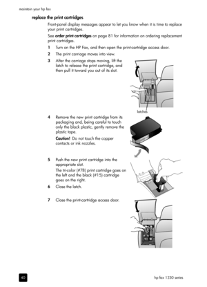 Page 46hp fax 1230 series maintain your hp fax
40
replace the print cartridges
Front-panel display messages appear to let you know when it is time to replace 
your print cartridges.
See order print cartridges on page 81 for information on ordering replacement 
print cartridges.
1Turn on the HP Fax, and then open the print-cartridge access door.
2The print carriage moves into view.
3After the carriage stops moving, lift the 
latch to release the print cartridge, and 
then pull it toward you out of its slot....