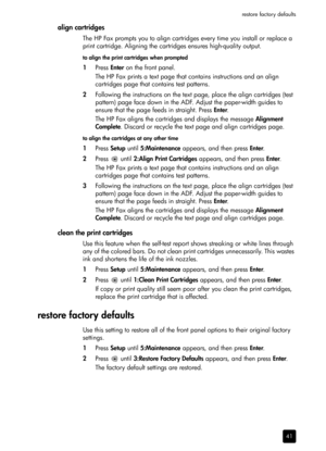 Page 47restore factory defaults
41
align cartridges
The HP Fax prompts you to align cartridges every time you install or replace a 
print cartridge. Aligning the cartridges ensures high-quality output.
to align the print cartridges when prompted
1Press Enter on the front panel.
The HP Fax prints a text page that contains instructions and an align 
cartridges page that contains test patterns. 
2Following the instructions on the text page, place the align cartridges (test 
pattern) page face down in the ADF....
