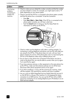 Page 62hp fax 1230 troubleshooting help
56
I am having 
problems 
connecting to 
another fax 
machine.• Check to make sure you dialed the number correctly and that the number 
you have entered is correct. For example, you might need to dial a “9” 
prefix depending on your phone system. 
• Check to see that the HP Fax is connected to the phone system correctly 
and that the phone line is connected. To test the connection:
–Press Fax.
–Press Start, Black or Start, Color. If the HP Fax is connected to the 
phone...