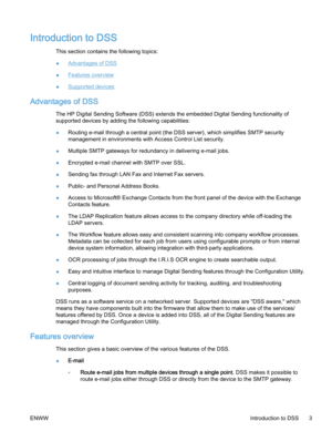 Page 11Introduction to DSS
This section contains the following topics:
●
Advantages of DSS
●
Features overview
●
Supported devices
Advantages of DSS
The HP Digital Sending Software (DSS) extends the embedded Digital Sending functionality of
supported devices by adding the following capabilities:
●Routing e‑mail through a central point (the DSS server), which simplifies SMTP security
management in environments with Access Control List security.
●Multiple SMTP gateways for redundancy in delivering e‑mail jobs....