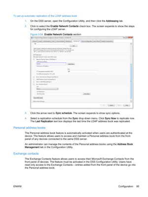 Page 103To set up automatic replication of the LDAP address book
1.On the DSS server, open the Configuration Utility, and then click the Addressing tab.
2.Click to select the Enable Network Contacts check box. The screen expands to show the steps
for configuring the LDAP server.
Figure 3-54  Enable Network Contacts section
3.Click the arrow next to Sync schedule. The screen expands to show sync options.
4.Select a replication schedule from the Sync drop-down menu. Click Sync Now to replicate now.
The Last...