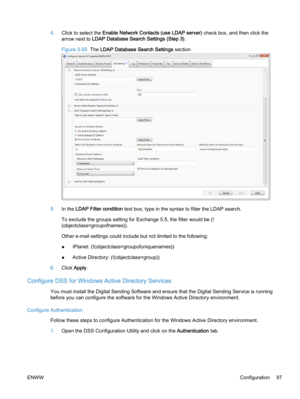 Page 1054.Click to select the Enable Network Contacts (use LDAP server) check box, and then click the
arrow next to LDAP Database Search Settings (Step 3).
Figure 3-55  The LDAP Database Search Settings section
5.In the LDAP Filter condition text box, type in the syntax to filter the LDAP search.
To exclude the groups setting for Exchange 5.5, the filter would be (!
(objectclass=groupofnames)).
Other e‑mail settings could include but not limited to the following:
●iPlanet: (!(objectclass=groupofuniquenames))...