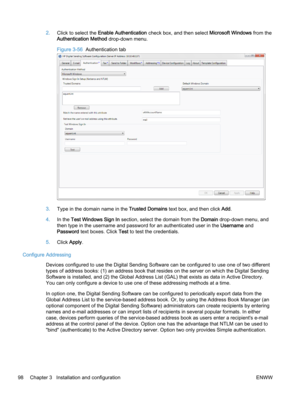 Page 1062.Click to select the Enable Authentication check box, and then select Microsoft Windows from the
Authentication Method drop-down menu.
Figure 3-56  Authentication tab
3.Type in the domain name in the Trusted Domains text box, and then click Add.
4.In the Test Windows Sign In section, select the domain from the Domain drop-down menu, and
then type in the username and password for an authenticated user in the Username and
Password text boxes. Click Test to test the credentials.
5.Click Apply.
Configure...