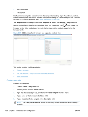 Page 108●Pre-FutureSmart
●FutureSmart
Pre-FutureSmart templates are derived from the configuration settings of pre-FutureSmart products.
FutureSmart templates are derived from the configuration settings of FutureSmart products. For more
information on creating templates, see 
Create a template on page 100.
The Template Product Family column in the Template List area of the Template Configuration tab
lists the product-family class for each template. Move your cursor over the 'i' 
 icon to view the...