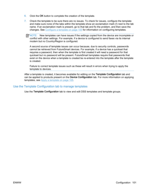 Page 1096.Click the OK button to complete the creation of the template.
7.Check the template to be sure there are no issues. To check for issues, configure the template
and make sure none of the tabs within the template show an exclamation mark (!) next to the tab
name. If an exclamation mark is present, go to that tab and fix the problem, and then save the
changes. See 
Configure a template on page 105 for information on configuring templates.
NOTE:New templates can have issues if the settings copied from the...