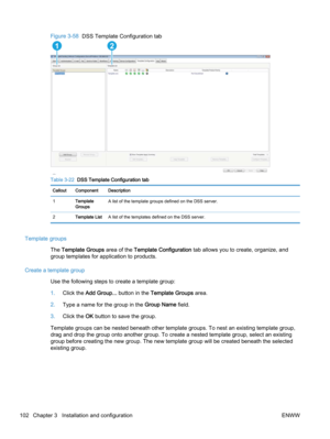 Page 110Figure 3-58  DSS Template Configuration tab
12 
Table 3-22  DSS Template Configuration tab
Callout Component Description
1Template
GroupsA list of the template groups defined on the DSS server.
2Template ListA list of the templates defined on the DSS server.
Template groups
The Template Groups area of the Template Configuration tab allows you to create, organize, and
group templates for application to products.
Create a template group
Use the following steps to create a template group:
1.Click the Add...