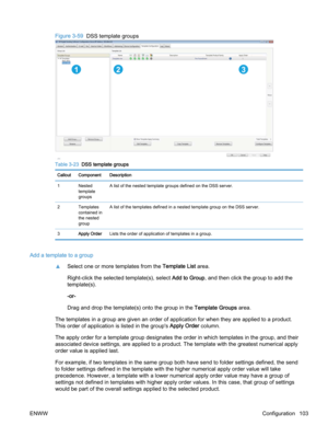 Page 111Figure 3-59  DSS template groups
123
Table 3-23  DSS template groups
Callout Component Description
1Nested
template
groupsA list of the nested template groups defined on the DSS server.
2 Templates
contained in
the nested
groupA list of the templates defined in a nested template group on the DSS server.
3Apply OrderLists the order of application of templates in a group.
Add a template to a group
▲Select one or more templates from the Template List area.
Right-click the selected template(s), select Add to...
