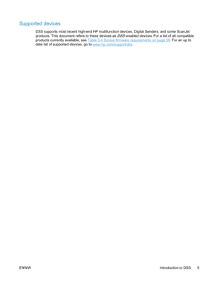 Page 13Supported devices
DSS supports most recent high-end HP multifunction devices, Digital Senders, and some ScanJet
products. This document refers to these devices as 
DSS-enabled devices. For a list of all compatible
products currently available, see 
Table 3-4 Device firmware requirements on page 28. For an up to
date list of supported devices, go to 
www.hp.com/support/dss.
ENWWIntroduction to DSS 5 