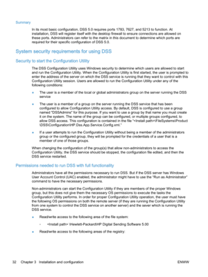 Page 40Summary
In its most basic configuration, DSS 5.0 requires ports 1783, 7627, and 5213 to function. At
installation, DSS will register itself with the desktop firewall to ensure connections are allowed on
these ports. Administrators can refer to the matrix in this document to determine which ports are
required for their specific configuration of DSS 5.0.
System security requirements for using DSS
Security to start the Configuration Utility
The DSS Configuration Utility uses Windows security to determine...