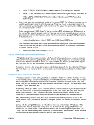 Page 41◦HKEY_CURRENT_USER\Software\Hewlett-Packard\HP Digital Sending Software
◦HKEY_LOCAL_MACHINE\SOFTWARE\Hewlett-Packard\HP Digital Sending Software 5.00
◦HKEY_LOCAL_MACHINE\SYSTEM\CurrentControlSet\Services\HTTP\Parameters
\SslBindinginfo
●Users must also have permission to host a service on port 7627. The following command can be
used to give this permission to a Windows group. The group should be given permission and
non-administrator users should be made members of this group. This command must be run...