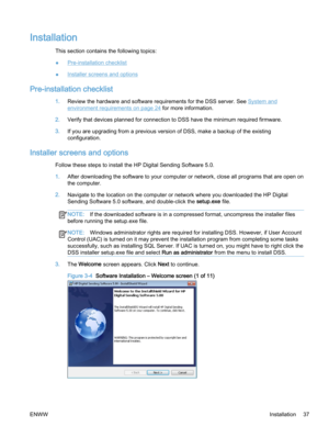 Page 45Installation
This section contains the following topics:
●
Pre-installation checklist
●
Installer screens and options
Pre-installation checklist
1.Review the hardware and software requirements for the DSS server. See System and
environment requirements on page 24 for more information.
2.Verify that devices planned for connection to DSS have the minimum required firmware.
3.If you are upgrading from a previous version of DSS, make a backup of the existing
configuration.
Installer screens and options...