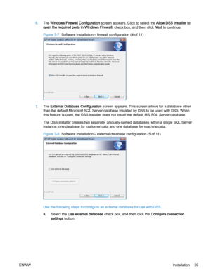 Page 476.The Windows Firewall Configuration screen appears. Click to select the Allow DSS Installer to
open the required ports in Windows Firewall. check box, and then click Next to continue.
Figure 3-7  Software Installation – firewall configuration (4 of 11)
7.The External Database Configuration screen appears. This screen allows for a database other
than the default Microsoft SQL Server database installed by DSS to be used with DSS. When
this feature is used, the DSS installer does not install the default MS...