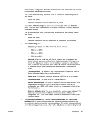 Page 49initial database configuration. Enter the credentials for a SQL-authorized user account,
not a Windows-authorized user account.
The “Create database using” user must have, as a minimum, the following roles in
SQL Server:
◦Server role: public
◦Database roles for the two DSS databases: db_owner
●The Access database using area: Enter values for the User name and Password
fields. DSS uses these credentials for all database operations, except the database
initialization process
The “Access database using”...