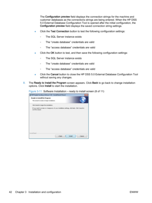 Page 50The Configuration preview field displays the connection strings for the machine and
customer databases as the connections strings are being entered. When the HP DSS
5.0 External Database Configuration Tool is opened after the initial configuration, the
Configuration preview field displays the saved connection string settings.
●Click the Test Connection button to test the following configuration settings:
◦The SQL Server instance exists
◦The “create database” credentials are valid
◦The “access database”...
