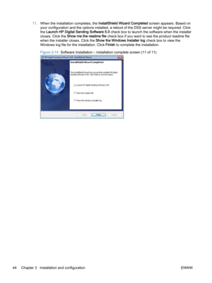 Page 5211.When the installation completes, the InstallShield Wizard Completed screen appears. Based on
your configuration and the options installed, a reboot of the DSS server might be required. Click
the Launch HP Digital Sending Software 5.0 check box to launch the software when the installer
closes. Click the Show me the readme file check box if you want to see the product readme file
when the installer closes. Click the Show the Windows Installer log check box to view the
Windows log file for the...