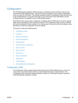 Page 53Configuration
The HP Digital Sending Software (DSS) executes as a Windows service and allows users to scan
documents at DSS-enabled devices, and send the scanned images to various types of destinations
(such as e‑mail, fax and folder). This software package includes a Configuration Utility that allows you
to set up DSS features in a way that works best in your environment. Each DSS feature must be
configured before it is available for use on DSS-enabled devices.
Most DSS functions require some...