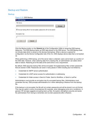 Page 57Backup and Restore
Backup
Figure 3-19  DSS Backup
Click the Backup button on the General tab of the Configuration Utility to reveal the DSS backup
dialog box. The DSS Backup backs up DSS data stored on the DSS server. The DSS Backup does
not include data which is stored on the devices themselves. When a device is opened for
configuration via the Device Configuration tab of the CU, DSS displays device data that is not backed
up.
When performing a DSS backup, all of the server data is collected; users...