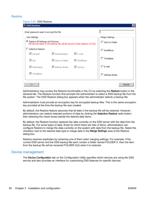 Page 58Restore
Figure 3-20  DSS Restore
Administrators may access the Restore functionality in the CU by selecting the Restore button in the
General tab. The Restore function first prompts the administrator to select a DSS backup file from the
file system. The DSS Restore dialog box appears when the administrator selects a backup file.
Administrators must provide an encryption key for encrypted backup files. This is the same encryption
key provided at the time the backup file was created.
By default, the...