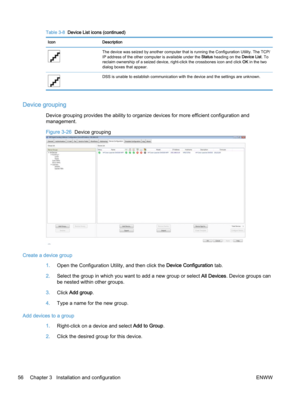 Page 64Table 3-8  Device List icons (continued)
Icon Description
The device was seized by another computer that is running the Configuration Utility. The TCP/
IP address of the other computer is available under the Status heading on the Device List. To
reclaim ownership of a seized device, right-click the crossbones icon and click OK in the two
dialog boxes that appear.
DSS is unable to establish communication with the device and the settings are unknown.
Device grouping
Device grouping provides the ability to...