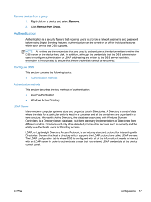 Page 65Remove devices from a group
1.Right-click on a device and select Remove.
2.Click Remove from Group.
Authentication
Authentication is a security feature that requires users to provide a network username and password
before using Digital Sending features. Authentication can be turned on or off for individual features
within each device that DSS supports.
NOTE:At no time are the credentials that are used to authenticate at the device written to either the
DSS server or the device hard disk. In addition,...