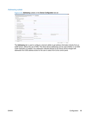 Page 73Addressing subtab
Figure 3-33  Addressing subtab on the Device Configuration tab set
The Addressing tab is used to configure a device's ability to get address information directly from an
LDAP server, without the use of DSS. This direct device addressing can be used whether or not DSS
LDAP replication is enabled. Any addresses collected directly by the device will be merged with
addresses from DSS address books for the user to select from at the control panel.
ENWWConfiguration 65 