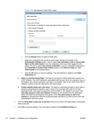 Page 78Figure 3-38  Add Network Folder Path screen
2.Click the Browse button to select a folder path.
3.Select the credentials that should be used to gain access to the folder in the
Authentication Settings section. Click to select Use credentials of user to connect after
Sign-in at the control panel to use the credentials of the user when logged into the
device. Or click to select Use common credentials to use the credentials designated in
the Credentials to Access Public Folders section on the Send to Folder...