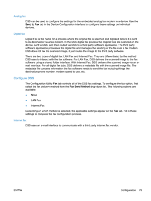 Page 83Analog fax
DSS can be used to configure the settings for the embedded analog fax modem in a device. Use the
Send to Fax tab in the Device Configuration interface to configure these settings on individual
devices.
Digital fax
Digital Fax is the name for a process where the original file is scanned and digitized before it is sent
to its destination via a fax modem. In the DSS digital fax process the original files are scanned on the
device, sent to DSS, and then routed via DSS to a third party software...