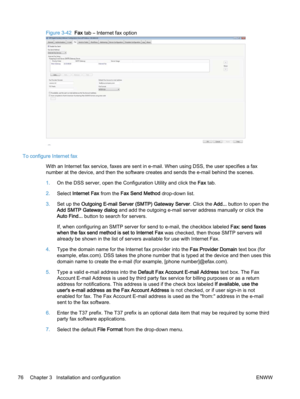 Page 84Figure 3-42  Fax tab – Internet fax option
To configure Internet fax
With an Internet fax service, faxes are sent in e‑mail. When using DSS, the user specifies a fax
number at the device, and then the software creates and sends the e‑mail behind the scenes.
1.On the DSS server, open the Configuration Utility and click the Fax tab.
2.Select Internet Fax from the Fax Send Method drop-down list.
3.Set up the Outgoing E‑mail Server (SMTP) Gateway Server. Click the Add... button to open the
Add SMTP Gateway...