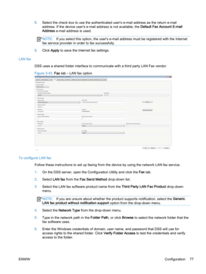 Page 858.Select the check box to use the authenticated user's e‑mail address as the return e‑mail
address. If the device user's e‑mail address is not available, the Default Fax Account E‑mail
Address e‑mail address is used.
NOTE:If you select this option, the user's e‑mail address must be registered with the Internet
fax service provider in order to fax successfully.
9.Click Apply to save the Internet fax settings.
LAN fax
DSS uses a shared folder interface to communicate with a third party LAN Fax...