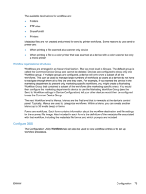 Page 87The available destinations for workflow are:
●Folders
●FTP sites
●SharePoint®
●Printers
Metadata files are not created and printed for send to printer workflows. Some reasons to use send to
printer are:
●When printing a file scanned at a scanner only device
●When printing a file to a color printer that was scanned at a device with a color scanner but only
a mono printer
Workflow organizational structures
Workflows are arranged in an hierarchical fashion. The top-most level is Groups. The default group...
