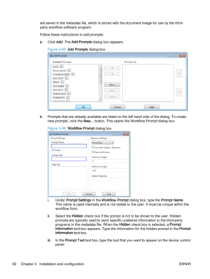 Page 90are saved in the metadata file, which is stored with the document image for use by the third-
party workflow software program.
Follow these instructions to add prompts.
a.Click Add. The Add Prompts dialog box appears.
Figure 3-45  Add Prompts dialog box
b.Prompts that are already available are listed on the left hand side of the dialog. To create
new prompts, click the New... button. This opens the Workflow Prompt dialog box.
Figure 3-46  Workflow Prompt dialog box
i.Under Prompt Settings in the Workflow...