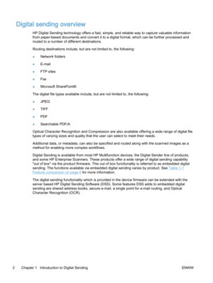 Page 10Digital sending overview
HP Digital Sending technology offers a fast, simple, and reliable way to capture valuable information
from paper-based documents and convert it to a digital format, which can be further processed and
routed to a number of different destinations.
Routing destinations include, but are not limited to, the following:
●Network folders
●E‑mail
●FTP sites
●Fax
●Microsoft SharePoint®
The digital file types available include, but are not limited to, the following:
●JPEG
●TIFF
●PDF...