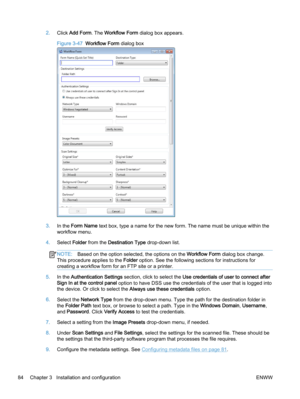 Page 922.Click Add Form. The Workflow Form dialog box appears.
Figure 3-47  Workflow Form dialog box
3.In the Form Name text box, type a name for the new form. The name must be unique within the
workflow menu.
4.Select Folder from the Destination Type drop-down list.
NOTE:Based on the option selected, the options on the Workflow Form dialog box change.
This procedure applies to the Folder option. See the following sections for instructions for
creating a workflow form for an FTP site or a printer.
5.In the...