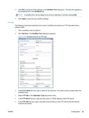 Page 9310.Click OK to accept all of the settings on the Workflow Form dialog box. The new form appears in
the workflows list on the Workflows tab.
NOTE:A workflow form can be edited at any time by selecting it, and then clicking Edit.
11.Click Apply to save the new workflow settings.
FTP site
The following instructions describe how to send a workflow document to an FTP site rather than a
network folder.
1.Click a workflow menu to select it.
2.Click Add Form. The Workflow Form dialog box appears.
Figure 3-48...