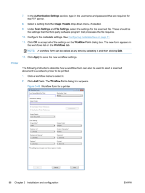 Page 947.In the Authentication Settings section, type in the username and password that are required for
the FTP server.
8.Select a setting from the Image Presets drop-down menu, if needed.
9.Under Scan Settings and File Settings, select the settings for the scanned file. These should be
the settings that the third-party software program that processes the file requires.
10.Configure the metadata settings. See 
Configuring metadata files on page 81.
11.Click OK to accept all of the settings on the Workflow Form...