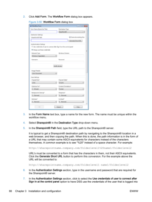 Page 962.Click Add Form. The Workflow Form dialog box appears.
Figure 3-50  Workflow Form dialog box
3.In the Form Name text box, type a name for the new form. The name must be unique within the
workflow menu.
4.Select Sharepoint® in the Destination Type drop-down menu.
5.In the Sharepoint® Path field, type the URL path to the Sharepoint® server.
It is typical to get a Sharepoint® destination path by navigating to the Sharepoint® location in a
web browser, and then copying the path. When this is done, the path...