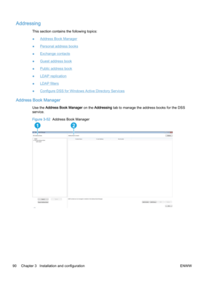 Page 98Addressing
This section contains the following topics:
●
Address Book Manager
●
Personal address books
●
Exchange contacts
●
Guest address book
●
Public address book
●
LDAP replication
●
LDAP filters
●
Configure DSS for Windows Active Directory Services
Address Book Manager
Use the Address Book Manager on the Addressing tab to manage the address books for the DSS
service.
Figure 3-52  Address Book Manager
12 
90 Chapter 3   Installation and configuration ENWW 