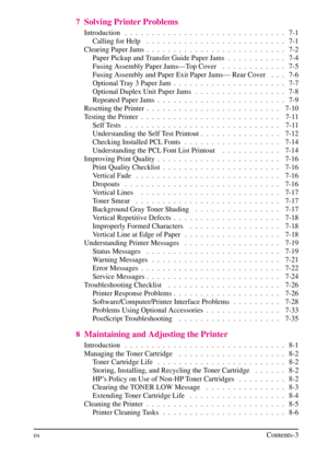 Page 11
7Solving Printer Problems
Introduction .  . .  . .  . .  . .  . .  . .  . .  . .  . .  . .  . .  . .  . .  . .  . 7-1Calling for Help .  . .  . .  . .  . .  . .  . .  . .  . .  . .  . .  . .  . .  . 7-1
Clearing Paper Jams .  . .  . .  . .  . .  . .  . .  . .  . .  . .  . .  . .  . .  . 7-2 Paper Pickup and Transfer Guide Paper Jams . .  . .  . .  . .  . .  . 7-4
Fusing Assembly Paper Jams—Top Cover .  . .  . .  . .  . .  . .  . 7-5
Fusing Assembly and Paper Exit Paper Jams— Rear Cover . .  . 7-6...