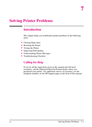 Page 103
7
Solving Printer Problems
Introduction
This chapter helps you troubleshoot printer problems in the following
areas:
•Clearing Paper Jams
•Resetting the Printer
•Testing the Printer
•Improving Print Quality
•Understanding Printer Messages
•Troubleshooting Checklist
Calling for Help
If you try all the suggestions given in this manual and still need
assistance, call the authorized Hewlett-Packard dealer where you
purchased your printer. For additional sources of assistance, see the
telephone numbers on...