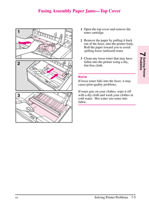 Page 107
Fusing Assembly Paper Jams—Top Cover
1Open the top cover and remove the
toner cartridge.
2Remove the paper by pulling it back
out of the fuser, into the printer body.
Roll the paper toward you to avoid
spilling loose (unfused) toner.
3Clean any loose toner that may have
fallen into the printer using a dry,
lint-free cloth.
Note
If loose toner falls into the fuser, it may
cause print quality problems.
If toner gets on your clothes, wipe it off
with a dry cloth and wash your clothes in
cold water. Hot...