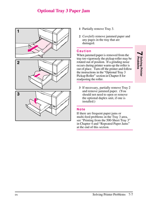 Page 109
Optional Tray 3 Paper Jam
1Partially remove Tray 3.
2Carefullyremove jammed paper and
any pages in the tray that are
damaged.
Caution
When jammed paper is removed from the
tray too vigorously the pickup roller may be
rotated out of position. If a grinding noise
occurs during printer warm-up the roller is
out of place. Turn off the printer and follow
the instructions in the “Optional Tray 3
Pickup Roller” section in Chapter 8 for
readjusting the roller.
3If necessary, partially remove Tray 2
and remove...