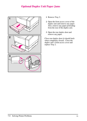 Page 110
Optional Duplex Unit Paper Jams
1Remove Tray 2.
2Open the front access cover of the
duplex unit and remove any paper.
Also, remove any paper protruding
from the rear of the duplex unit.
3Open the rear duplex door and
remove any paper.
Close rear duplex door (it should latch
when completely closed).  Close the
duplex unit’s front access cover and
replace Tray 2.
7-8 Solving Printer ProblemsEN 