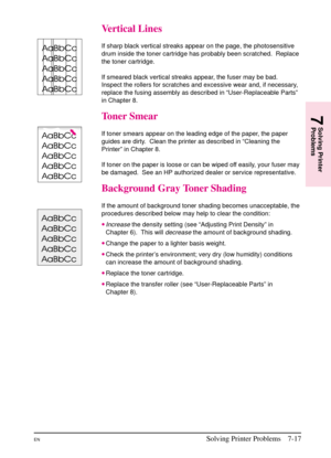 Page 119
Vertical Lines
If sharp black vertical streaks appear on the page, the photosensitive
drum inside the toner cartridge has probably been scratched. Replace
the toner cartridge.
If smeared black vertical streaks appear, the fuser may be bad.
Inspect the rollers for scratches and excessive wear and, if necessary,
replace the fusing assembly as described in “User-Replaceable Parts”
in Chapter 8.
Toner Smear
If toner smears appear on the leading edge of the paper, the paper
guides are dirty. Clean the...