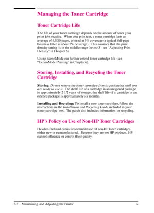 Page 140
Managing the Toner Cartridge
Toner Cartridge Life
The life of your toner cartridge depends on the amount of toner your
print jobs require.  When you print text, a toner cartridge lasts an
average of 6,800 pages, printed at 5% coverage (a typical full-page
business letter is about 5% coverage).  This assumes that the print
density setting is in the middle range (set to 3 - see “Adjusting Print
Density” in Chapter 6).
Using EconoMode can further extend toner cartridge life (see
“EconoMode Printing” in...
