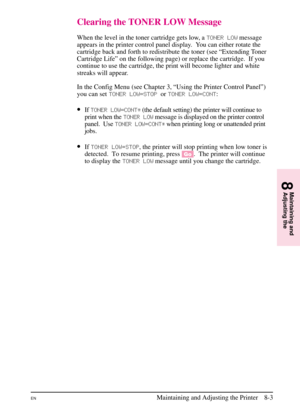 Page 141
Clearing the TONER LOW Message
When the level in the toner cartridge gets low, aTONER LOWmessage
appears in the printer control panel display. You can either rotate the
cartridge back and forth to redistribute the toner (see “Extending Toner
Cartridge Life” on the following page) or replace the cartridge.  If you
continue to use the cartridge, the print will become lighter and white
streaks will appear.
In the Config Menu (see Chapter 3, “Using the Printer Control Panel”)
you can set TONER LOW\bSTOP...