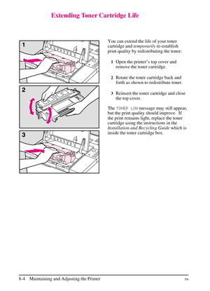 Page 142
Extending Toner Cartridge Life
You can extend the life of your toner
cartridge andtemporarilyre-establish
print quality by redistributing the toner:
1Open the printer’s top cover and
remove the toner cartridge.
2Rotate the toner cartridge back and
forth as shown to redistribute toner.
3Reinsert the toner cartridge and close
the top cover.
The TONER LOW message may still appear,
but the print quality should improve. If
the print remains light, replace the toner
cartridge using the instructions in the...