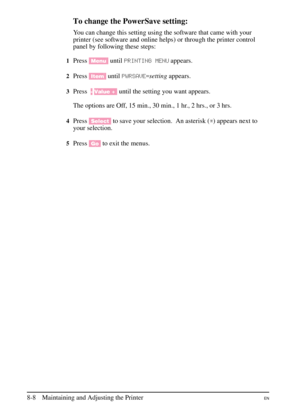 Page 146
To change the PowerSave setting:
You can change this setting using the software that came with your
printer (see software and online helps) or through the printer control
panel by following these steps:
1Press[Menu] untilPRINTING MENU appears.
2Press[Item] untilPWRSAVE\b settingappears.
3Press- Value +] until the setting you want appears.
The options are Off, 15 min., 30 min., 1 hr., 2 hrs., or 3 hrs.
4Press [Select] to save your selection. An asterisk ( \f) appears next to
your selection.
5Press [Go]to...