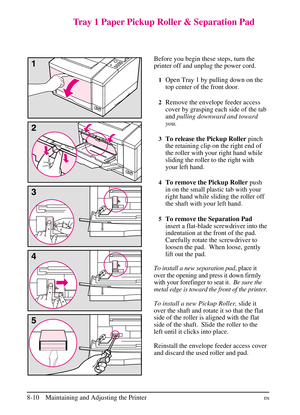 Page 148
Tray 1 Paper Pickup Roller & Separation Pad
Before you begin these steps, turn the
printer off and unplug the power cord.
1Open Tray 1 by pulling down on the
top center of the front door.
2Remove the envelope feeder access
cover by grasping each side of the tab
andpulling downward and toward
you.
3To release the Pickup Roller pinch
the retaining clip on the right end of
the roller with your right hand while
sliding the roller to the right with
your left hand.
4To remove the Pickup Roller push
in on the...