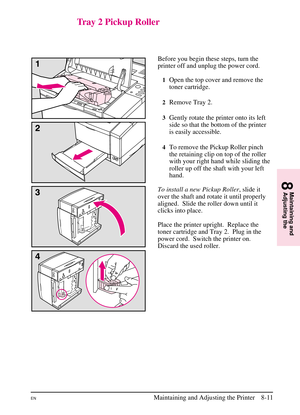 Page 149
Tray 2 Pickup Roller
Before you begin these steps, turn the
printer off and unplug the power cord.
1Open the top cover and remove the
toner cartridge.
2Remove Tray 2.
3Gently rotate the printer onto its left
side so that the bottom of the printer
is easily accessible.
4To remove the Pickup Roller pinch
the retaining clip on top of the roller
with your right hand while sliding the
roller up off the shaft with your left
hand.
To install a new Pickup Roller , slide it
over the shaft and rotate it until...