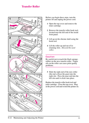 Page 150
Transfer Roller
Before you begin these steps, turn the
printer off and unplug the power cord.
1Open the top cover and remove the
toner cartridge.
2Remove the transfer roller hook tool,
located near the left end of the inside
front panel.
3Lift up on the chrome shaft using the
hook tool.
4Lift the roller up and out of its
retaining slots.Discard the used
roller .
Caution
Be careful not to touch the black sponge-
rubber on the new transfer roller. Finger
oils on the roller can cause print quality...